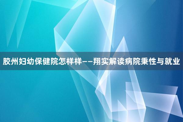 胶州妇幼保健院怎样样——翔实解读病院秉性与就业